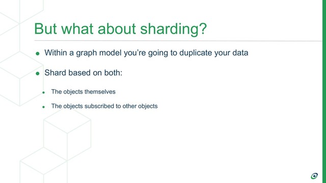 But what about sharding?
• Within a graph model you’re going to duplicate your data
• Shard based on both:
• The objects themselves
• The objects subscribed to other objects
