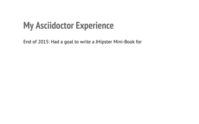 My Asciidoctor Experience
• End of 2015: Had a goal to write a JHipster Mini-Book for InfoQ
• Chose AsciiDoc because I wanted it to be like an open source project
• Used asciidoctor-to-all-example as a starting point
• Used JIRA Cloud to create tasks, organize sprints and track progress
• Used Bitbucket to host the book’s source control in Git
• Used IntelliJ IDEA to write, and Browsersync to see changes immediately
6
