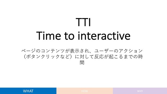TTI
Time to interactive
ページのコンテンツが表⽰され、ユーザーのアクション
（ボタンクリックなど）に対して反応が起こるまでの時
間
WHAT HOW WHY
