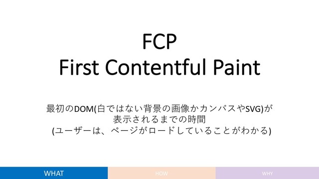 FCP
First Contentful Paint
最初のDOM(⽩ではない背景の画像かカンバスやSVG)が
表⽰されるまでの時間
(ユーザーは、ページがロードしていることがわかる)
WHAT HOW WHY
