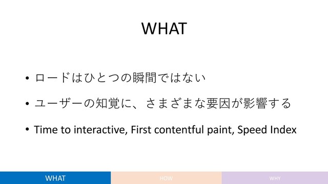 WHAT
• ロードはひとつの瞬間ではない
• ユーザーの知覚に、さまざまな要因が影響する
• Time to interactive, First contentful paint, Speed Index
WHAT HOW WHY
