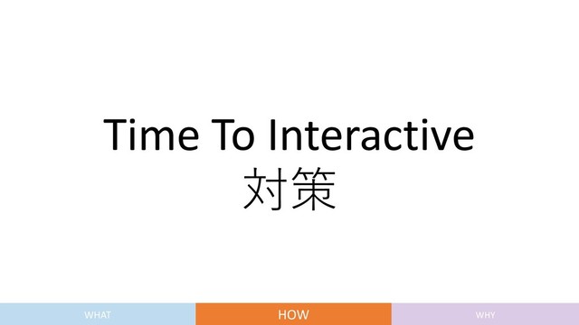 Time To Interactive
対策
WHAT HOW WHY
