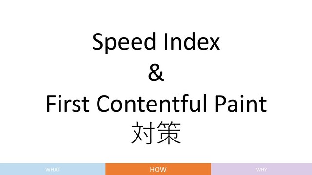 Speed Index
&
First Contentful Paint
対策
WHAT HOW WHY
