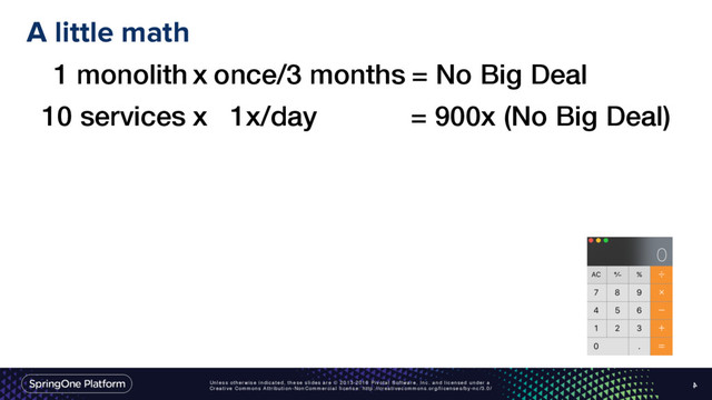 Unless otherwise indicated, these slides are © 2013-2016 Pivotal Software, Inc. and licensed under a
Creative Commons Attribution-NonCommercial license: http://creativecommons.org/licenses/by-nc/3.0/
A little math
4
1 monolith x once/3 months = No Big Deal
10 services x 1x/day = 900x (No Big Deal)
