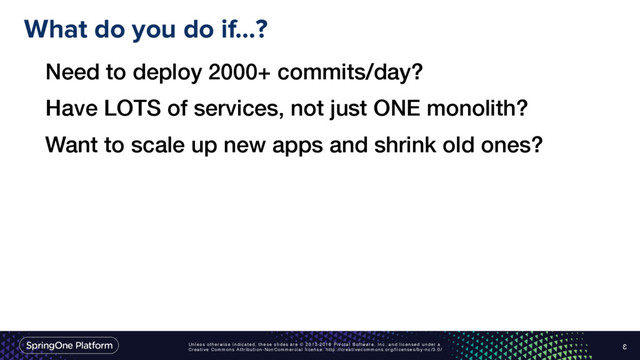 Unless otherwise indicated, these slides are © 2013-2016 Pivotal Software, Inc. and licensed under a
Creative Commons Attribution-NonCommercial license: http://creativecommons.org/licenses/by-nc/3.0/
What do you do if…?
3
Need to deploy 2000+ commits/day?
Have LOTS of services, not just ONE monolith?
Want to scale up new apps and shrink old ones?
