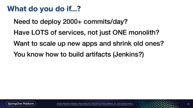 Unless otherwise indicated, these slides are © 2013-2016 Pivotal Software, Inc. and licensed under a
Creative Commons Attribution-NonCommercial license: http://creativecommons.org/licenses/by-nc/3.0/
What do you do if…?
3
Need to deploy 2000+ commits/day?
Have LOTS of services, not just ONE monolith?
Want to scale up new apps and shrink old ones?
You know how to build artifacts (Jenkins?)
