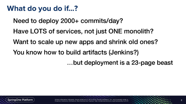 Unless otherwise indicated, these slides are © 2013-2016 Pivotal Software, Inc. and licensed under a
Creative Commons Attribution-NonCommercial license: http://creativecommons.org/licenses/by-nc/3.0/
What do you do if…?
3
Need to deploy 2000+ commits/day?
Have LOTS of services, not just ONE monolith?
Want to scale up new apps and shrink old ones?
You know how to build artifacts (Jenkins?)
…but deployment is a 23-page beast

