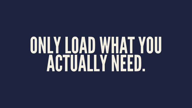ONLY LOAD WHAT YOU
ACTUALLY NEED.
