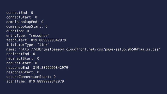 connectEnd: 0
connectStart: 0
domainLookupEnd: 0
domainLookupStart: 0
duration: 0
entryType: "resource"
fetchStart: 819.8899999842979
initiatorType: "link"
name: "http://d3brtmsfoeeao4.cloudfront.net/css/page-setup.9b58d1aa.gz.css"
redirectEnd: 0
redirectStart: 0
requestStart: 0
responseEnd: 819.8899999842979
responseStart: 0
secureConnectionStart: 0
startTime: 819.8899999842979
