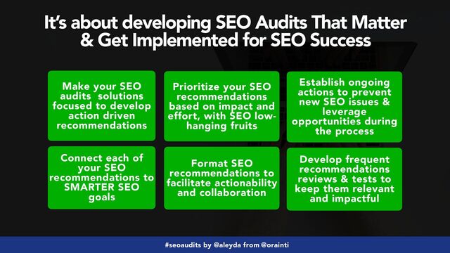 #seoaudits by @aleyda from @orainti
It’s about developing SEO Audits That Matter
 
& Get Implemented for SEO Success
Make your SEO
audits solutions
focused to develop
action driven
recommendations
Connect each of
your SEO
recommendations to
SMARTER SEO
goals
Prioritize your SEO
recommendations
based on impact and
effort, with SEO low-
hanging fruits
Format SEO
recommendations to
facilitate actionability
and collaboration
Establish ongoing
actions to prevent
new SEO issues &
leverage
opportunities during
the process
Develop frequent
recommendations
reviews & tests to
keep them relevant
and impactful

