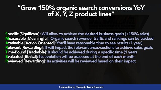 #seoaudits by @aleyda from @orainti
“Grow 150% organic search conversions YoY
 
of X, Y, Z product lines”
Specific [Significant]: Will allow to achieve the desired business goals (+150% sales)


Measurable [Meaningful]: Organic search revenue, traffic and rankings can be tracked


Attainable [Action Oriented]: You’ll have reasonable time to see results (1 year)


Relevant [Rewarding]: It will impact the relevant areas/sections to achieve sales goals


Time-Bound [Trackable]: It should be achieved during a specific time (1 year)


Evaluated [Ethical]: Its evolution will be assessed at the end of each month


Reviewed [Rewarding]: Its activities will be reviewed based on their impact
