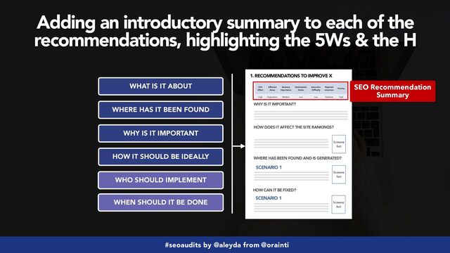 #seoaudits by @aleyda from @orainti
Adding an introductory summary to each of the
recommendations, highlighting the 5Ws & the H
WHAT IS IT ABOUT
WHY IS IT IMPORTANT
HOW IT SHOULD BE IDEALLY
WHO SHOULD IMPLEMENT
WHERE HAS IT BEEN FOUND
1. RECOMMENDATIONS TO IMPROVE X
WHY IS IT IMPORTANT?
HOW DOES IT AFFECT THE SITE RANKINGS?
WHERE HAS BEEN FOUND AND IS GENERATED?
Screens
hot
SCENARIO 1
HOW CAN IT BE FIXED?
Screens
hot
SCENARIO 1
Screens
hot
SEO
Effect
Affected
Areas
Business
Importance
Optimization
Status
Execution
Difficulty
Required
resources
Priority
High Paginations Medium Low Low Technical High
WHEN SHOULD IT BE DONE
SEO Recommendation
Summary
