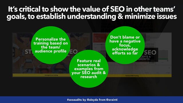 #seoaudits by @aleyda from @orainti
Personalize the
training based on
the team/
audience profile
Feature real
scenarios &
examples from
your SEO audit &
research
Don’t blame or
have a negative
focus,
acknowledge
efforts so far
It’s critical to show the value of SEO in other teams’
goals, to establish understanding & minimize issues
