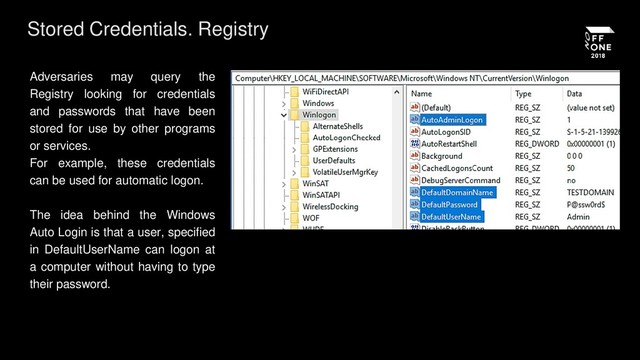 Stored Credentials. Registry
Adversaries may query the
Registry looking for credentials
and passwords that have been
stored for use by other programs
or services.
For example, these credentials
can be used for automatic logon.
The idea behind the Windows
Auto Login is that a user, specified
in DefaultUserName can logon at
a computer without having to type
their password.
