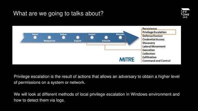 What are we going to talks about?
Privilege escalation is the result of actions that allows an adversary to obtain a higher level
of permissions on a system or network.
We will look at different methods of local privilege escalation in Windows environment and
how to detect them via logs.
