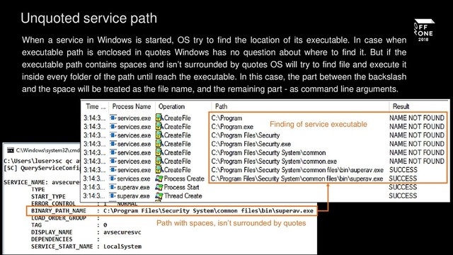 When a service in Windows is started, OS try to find the location of its executable. In case when
executable path is enclosed in quotes Windows has no question about where to find it. But if the
executable path contains spaces and isn’t surrounded by quotes OS will try to find file and execute it
inside every folder of the path until reach the executable. In this case, the part between the backslash
and the space will be treated as the file name, and the remaining part - as command line arguments.
Unquoted service path
Path with spaces, isn’t surrounded by quotes
Finding of service executable
