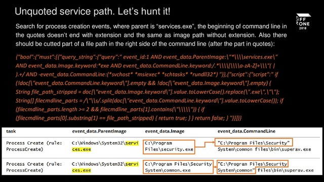 Search for process creation events, where parent is “services.exe”, the beginning of command line in
the quotes doesn’t end with extension and the same as image path without extension. Also there
should be cutted part of a file path in the right side of the command line (after the part in quotes):
{"bool":{"must":[{"query_string":{"query":" event_id:1 AND event_data.ParentImage:\"*\\\\services.exe\"
AND event_data.Image.keyword:*exe AND event_data.CommandLine.keyword:/.*\\\\[\\\\a-zA-Z]+\\\"( |
).+/ AND -event_data.CommandLine:(*svchost* *msiexec* *schtasks* *rundll32*) "}},{"script":{"script":" if
(!doc[\"event_data.CommandLine.keyword\"].empty && !doc[\"event_data.Image.keyword\"].empty) {
String file_path_stripped = doc[\"event_data.Image.keyword\"].value.toLowerCase().replace(\".exe\",\"\");
String[] filecmdline_parts = /\"\\s/.split(doc[\"event_data.CommandLine.keyword\"].value.toLowerCase()); if
(filecmdline_parts.length >= 2 && filecmdline_parts[1].contains(\"\\\\\")) { if
(filecmdline_parts[0].substring(1) == file_path_stripped) { return true; } } return false; } "}}]}}
Unquoted service path. Let’s hunt it!
