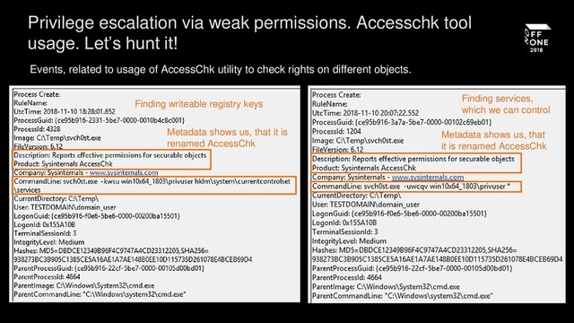 Privilege escalation via weak permissions. Accesschk tool
usage. Let’s hunt it!
Events, related to usage of AccessChk utility to check rights on different objects.
Finding writeable registry keys
Metadata shows us, that it is
renamed AccessChk
Finding services,
which we can control
Metadata shows us, that
it is renamed AccessChk
