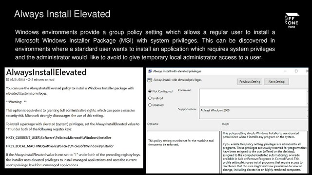 Windows environments provide a group policy setting which allows a regular user to install a
Microsoft Windows Installer Package (MSI) with system privileges. This can be discovered in
environments where a standard user wants to install an application which requires system privileges
and the administrator would like to avoid to give temporary local administrator access to a user.
Always Install Elevated
