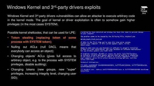 Windows Kernel and 3rd-party drivers exploits
Windows Kernel and 3rd-party drivers vulnerabilities can allow an attacker to execute arbitrary code
in the kernel mode. The goal of kernel or driver exploitation is often to somehow gain higher
privileges (in the most cases SYSTEM).
Possible kernel shellcodes, that can be used for LPE:
• Token stealing (replacing token of some
process with SYSTEM token);
• Nulling out ACLs (null DACL means that
everybody can access an object);
• Changing objects’ ACLs (gives full access to
arbitrary object, e.g. to the process with SYSTEM
privileges, disable auditing);
• Changing tokens (new groups, new “super”
privileges, increasing integrity level, changing user
SID);
