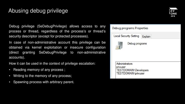 Abusing debug privilege
Debug privilege (SeDebugPrivilege) allows access to any
process or thread, regardless of the process’s or thread’s
security descriptor (except for protected processes).
In case of non-administrative account this privilege can be
obtained via kernel exploitation or insecure configuration
(direct granting SeDebugPrivilege to non-administrative
accounts).
How it can be used in the context of privilege escalation:
• Reading memory of any process ;
• Writing to the memory of any process;
• Spawning process with arbitrary parent.
