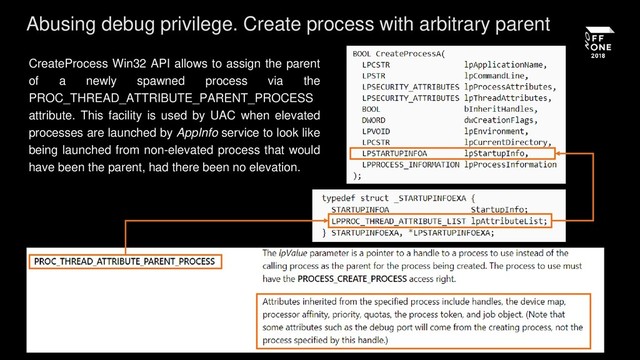 CreateProcess Win32 API allows to assign the parent
of a newly spawned process via the
PROC_THREAD_ATTRIBUTE_PARENT_PROCESS
attribute. This facility is used by UAC when elevated
processes are launched by AppInfo service to look like
being launched from non-elevated process that would
have been the parent, had there been no elevation.
Abusing debug privilege. Create process with arbitrary parent
