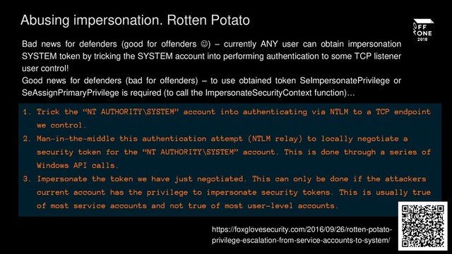 https://foxglovesecurity.com/2016/09/26/rotten-potato-
privilege-escalation-from-service-accounts-to-system/
Abusing impersonation. Rotten Potato
Bad news for defenders (good for offenders ) – currently ANY user can obtain impersonation
SYSTEM token by tricking the SYSTEM account into performing authentication to some TCP listener
user control!
Good news for defenders (bad for offenders) – to use obtained token SeImpersonatePrivilege or
SeAssignPrimaryPrivilege is required (to call the ImpersonateSecurityContext function)…
