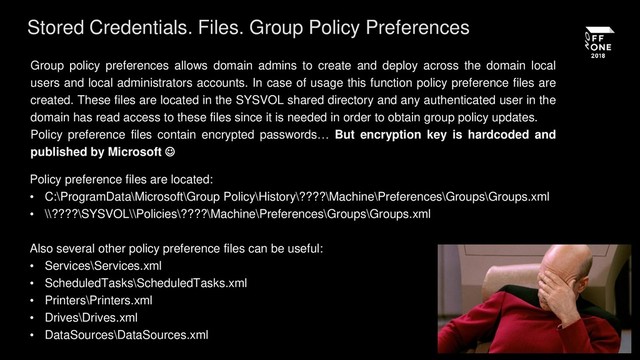 Stored Credentials. Files. Group Policy Preferences
Group policy preferences allows domain admins to create and deploy across the domain local
users and local administrators accounts. In case of usage this function policy preference files are
created. These files are located in the SYSVOL shared directory and any authenticated user in the
domain has read access to these files since it is needed in order to obtain group policy updates.
Policy preference files contain encrypted passwords… But encryption key is hardcoded and
published by Microsoft 
Policy preference files are located:
• C:\ProgramData\Microsoft\Group Policy\History\????\Machine\Preferences\Groups\Groups.xml
• \\????\SYSVOL\\Policies\????\Machine\Preferences\Groups\Groups.xml
Also several other policy preference files can be useful:
• Services\Services.xml
• ScheduledTasks\ScheduledTasks.xml
• Printers\Printers.xml
• Drives\Drives.xml
• DataSources\DataSources.xml
