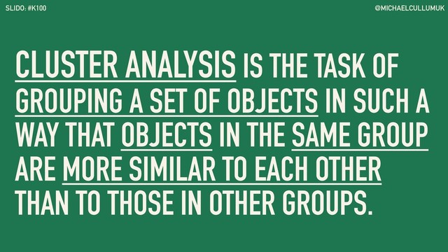@MICHAELCULLUMUK
SLIDO: #K100
CLUSTER ANALYSIS IS THE TASK OF
GROUPING A SET OF OBJECTS IN SUCH A
WAY THAT OBJECTS IN THE SAME GROUP
ARE MORE SIMILAR TO EACH OTHER
THAN TO THOSE IN OTHER GROUPS.
