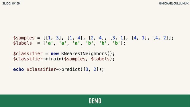 @MICHAELCULLUMUK
SLIDO: #K100
DEMO
$samples = [[1, 3], [1, 4], [2, 4], [3, 1], [4, 1], [4, 2]];
$labels = ['a', 'a', 'a', 'b', 'b', 'b'];
$classifier = new KNearestNeighbors();
$classifier->train($samples, $labels);
echo $classifier->predict([3, 2]);
