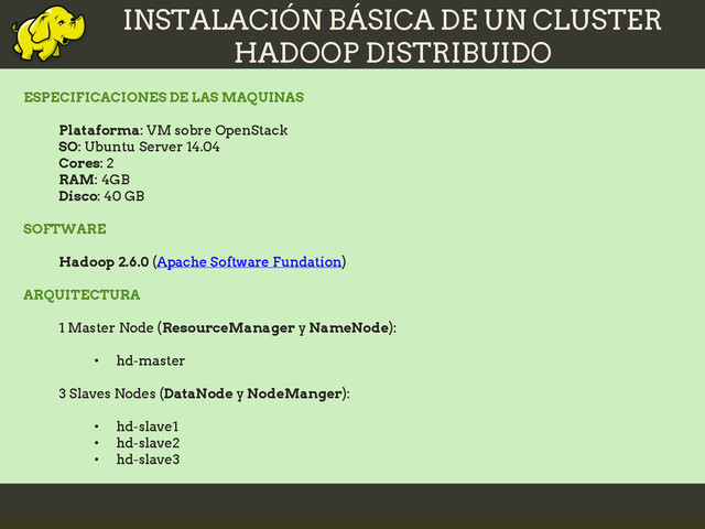INSTALACIÓN BÁSICA DE UN CLUSTER
HADOOP DISTRIBUIDO
ESPECIFICACIONES DE LAS MAQUINAS
Plataforma: VM sobre OpenStack
SO: Ubuntu Server 14.04
Cores: 2
RAM: 4GB
Disco: 40 GB
SOFTWARE
Hadoop 2.6.0 (Apache Software Fundation)
ARQUITECTURA
1 Master Node (ResourceManager y NameNode):
• hd-master
3 Slaves Nodes (DataNode y NodeManger):
• hd-slave1
• hd-slave2
• hd-slave3
