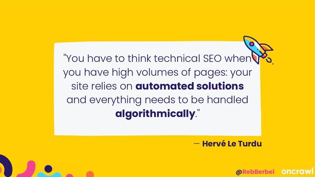@RebBerbel
"You have to think technical SEO when
you have high volumes of pages: your
site relies on automated solutions
and everything needs to be handled
algorithmically."
— Hervé Le Turdu
