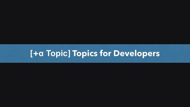 9
[+α Topic] Topics for Developers
