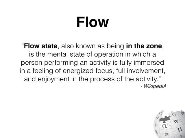 “Flow state, also known as being in the zone,
is the mental state of operation in which a
person performing an activity is fully immersed
in a feeling of energized focus, full involvement,
and enjoyment in the process of the activity.”
- WikipediA
Flow
