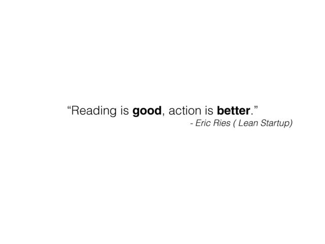 “Reading is good, action is better.”
- Eric Ries ( Lean Startup)
