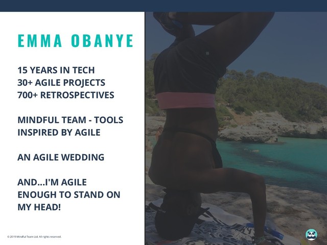 E M M A O B A N Y E
15 YEARS IN TECH
30+ AGILE PROJECTS
700+ RETROSPECTIVES
MINDFUL TEAM - TOOLS
INSPIRED BY AGILE
AN AGILE WEDDING
AND...I'M AGILE
ENOUGH TO STAND ON
MY HEAD!
© 2019 Mindful Team Ltd. All rights reserved.
