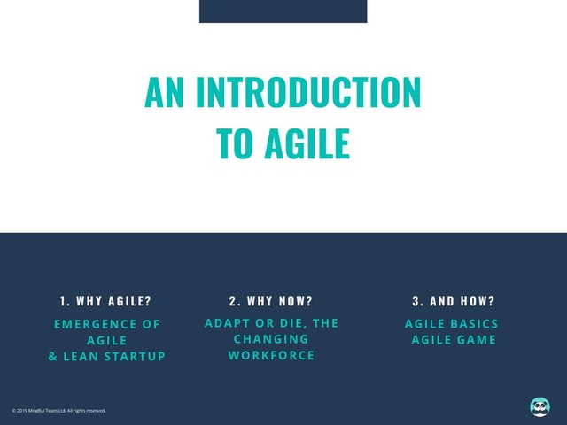 1 . W H Y A G I L E ?
EMERGENCE OF
AGILE
& LEAN STARTUP
AN INTRODUCTION
TO AGILE
3 . A N D H O W ?
AGILE BASICS
AGILE GAME
2 . W H Y N O W ?
ADAPT OR DIE, THE
CHANGING
WORKFORCE
© 2019 Mindful Team Ltd. All rights reserved.
