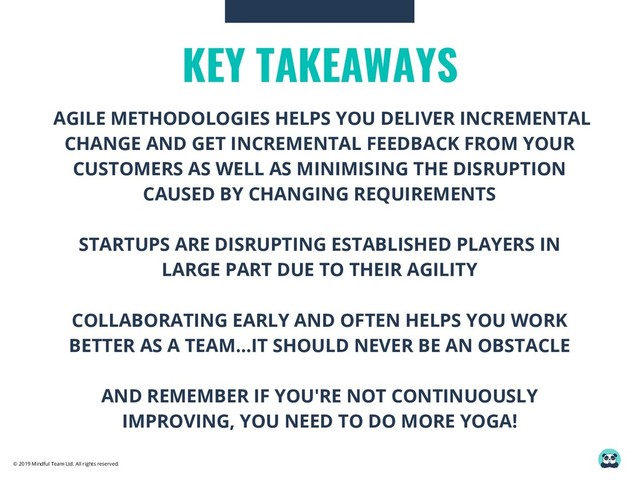 © 2019 Mindful Team Ltd. All rights reserved.
KEY TAKEAWAYS
AGILE METHODOLOGIES HELPS YOU DELIVER INCREMENTAL
CHANGE AND GET INCREMENTAL FEEDBACK FROM YOUR
CUSTOMERS AS WELL AS MINIMISING THE DISRUPTION
CAUSED BY CHANGING REQUIREMENTS
STARTUPS ARE DISRUPTING ESTABLISHED PLAYERS IN
LARGE PART DUE TO THEIR AGILITY
COLLABORATING EARLY AND OFTEN HELPS YOU WORK
BETTER AS A TEAM...IT SHOULD NEVER BE AN OBSTACLE
AND REMEMBER IF YOU'RE NOT CONTINUOUSLY
IMPROVING, YOU NEED TO DO MORE YOGA!
