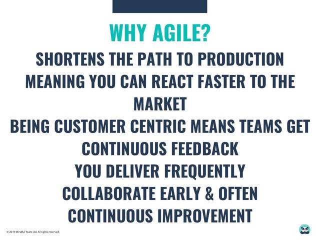© 2019 Mindful Team Ltd. All rights reserved.
WHY AGILE?
SHORTENS THE PATH TO PRODUCTION
MEANING YOU CAN REACT FASTER TO THE
MARKET
BEING CUSTOMER CENTRIC MEANS TEAMS GET
CONTINUOUS FEEDBACK
YOU DELIVER FREQUENTLY
COLLABORATE EARLY & OFTEN
CONTINUOUS IMPROVEMENT
