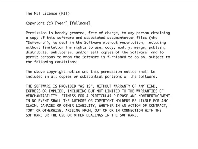 The MIT License (MIT)
!
Copyright (c) [year] [fullname]
!
Permission is hereby granted, free of charge, to any person obtaining
a copy of this software and associated documentation files (the
"Software"), to deal in the Software without restriction, including
without limitation the rights to use, copy, modify, merge, publish,
distribute, sublicense, and/or sell copies of the Software, and to
permit persons to whom the Software is furnished to do so, subject to
the following conditions:
!
The above copyright notice and this permission notice shall be
included in all copies or substantial portions of the Software.
!
THE SOFTWARE IS PROVIDED "AS IS", WITHOUT WARRANTY OF ANY KIND,
EXPRESS OR IMPLIED, INCLUDING BUT NOT LIMITED TO THE WARRANTIES OF
MERCHANTABILITY, FITNESS FOR A PARTICULAR PURPOSE AND NONINFRINGEMENT.
IN NO EVENT SHALL THE AUTHORS OR COPYRIGHT HOLDERS BE LIABLE FOR ANY
CLAIM, DAMAGES OR OTHER LIABILITY, WHETHER IN AN ACTION OF CONTRACT,
TORT OR OTHERWISE, ARISING FROM, OUT OF OR IN CONNECTION WITH THE
SOFTWARE OR THE USE OR OTHER DEALINGS IN THE SOFTWARE.
