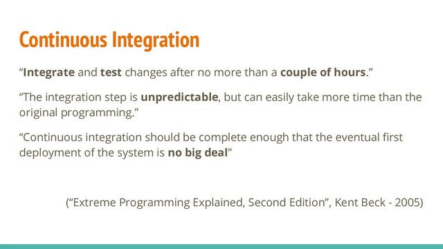 Continuous Integration
“Integrate and test changes after no more than a couple of hours.”
“The integration step is unpredictable, but can easily take more time than the
original programming.”
“Continuous integration should be complete enough that the eventual ﬁrst
deployment of the system is no big deal”
(“Extreme Programming Explained, Second Edition”, Kent Beck - 2005)
