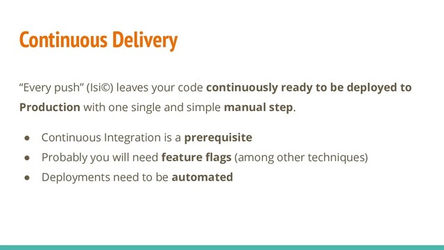 Continuous Delivery
“Every push” (Isi©) leaves your code continuously ready to be deployed to
Production with one single and simple manual step.
● Continuous Integration is a prerequisite
● Probably you will need feature ﬂags (among other techniques)
● Deployments need to be automated
