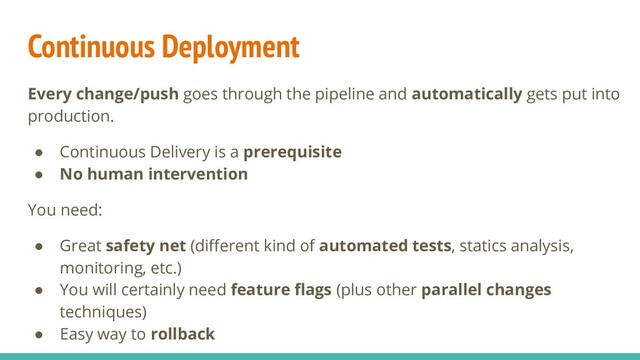 Continuous Deployment
Every change/push goes through the pipeline and automatically gets put into
production.
● Continuous Delivery is a prerequisite
● No human intervention
You need:
● Great safety net (diﬀerent kind of automated tests, statics analysis,
monitoring, etc.)
● You will certainly need feature ﬂags (plus other parallel changes
techniques)
● Easy way to rollback
