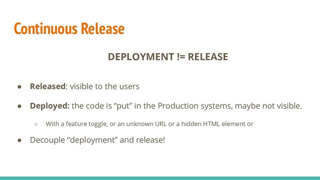 Continuous Release
DEPLOYMENT != RELEASE
● Released: visible to the users
● Deployed: the code is “put” in the Production systems, maybe not visible.
○ With a feature toggle, or an unknown URL or a hidden HTML element or
● Decouple “deployment” and release!
