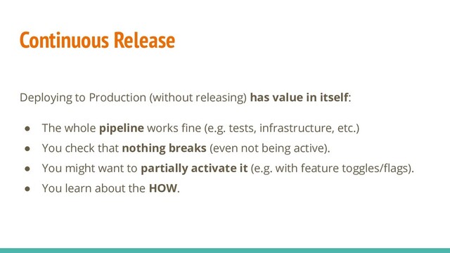 Continuous Release
Deploying to Production (without releasing) has value in itself:
● The whole pipeline works ﬁne (e.g. tests, infrastructure, etc.)
● You check that nothing breaks (even not being active).
● You might want to partially activate it (e.g. with feature toggles/ﬂags).
● You learn about the HOW.
