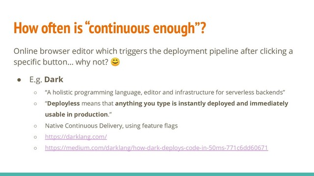 How often is “continuous enough”?
Online browser editor which triggers the deployment pipeline after clicking a
speciﬁc button… why not? 
● E.g. Dark
○ “A holistic programming language, editor and infrastructure for serverless backends”
○ “Deployless means that anything you type is instantly deployed and immediately
usable in production.”
○ Native Continuous Delivery, using feature ﬂags
○ https://darklang.com/
○ https://medium.com/darklang/how-dark-deploys-code-in-50ms-771c6dd60671
