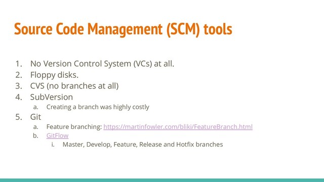 Source Code Management (SCM) tools
1. No Version Control System (VCs) at all.
2. Floppy disks.
3. CVS (no branches at all)
4. SubVersion
a. Creating a branch was highly costly
5. Git
a. Feature branching: https://martinfowler.com/bliki/FeatureBranch.html
b. GitFlow
i. Master, Develop, Feature, Release and Hotﬁx branches
