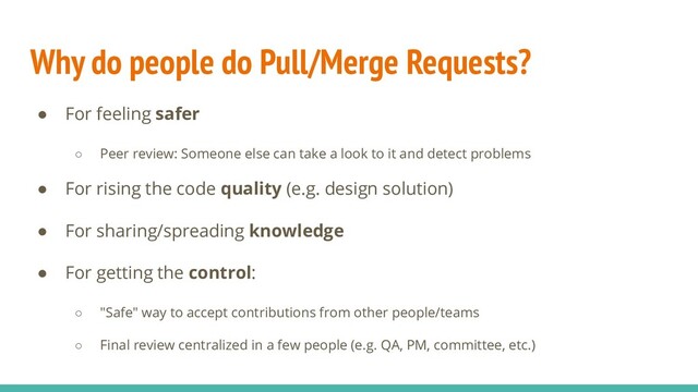 Why do people do Pull/Merge Requests?
● For feeling safer
○ Peer review: Someone else can take a look to it and detect problems
● For rising the code quality (e.g. design solution)
● For sharing/spreading knowledge
● For getting the control:
○ "Safe" way to accept contributions from other people/teams
○ Final review centralized in a few people (e.g. QA, PM, committee, etc.)
