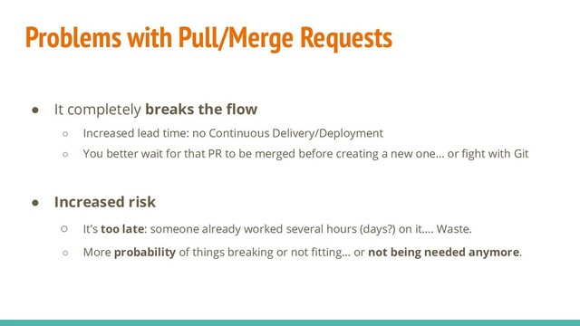 Problems with Pull/Merge Requests
● It completely breaks the ﬂow
○ Increased lead time: no Continuous Delivery/Deployment
○ You better wait for that PR to be merged before creating a new one… or ﬁght with Git
● Increased risk
○ It’s too late: someone already worked several hours (days?) on it…. Waste.
○ More probability of things breaking or not ﬁtting… or not being needed anymore.
